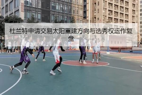 杜兰特申请交易太阳重建方向与选秀权运作复盘